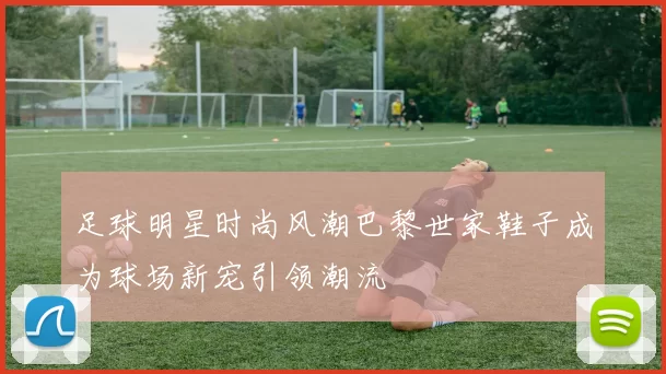 足球明星时尚风潮巴黎世家鞋子成为球场新宠引领潮流