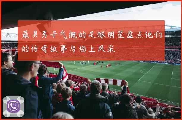 最具男子气概的足球明星盘点他们的传奇故事与场上风采