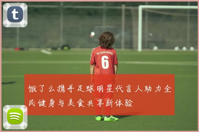 饿了么携手足球明星代言人助力全民健身与美食共享新体验