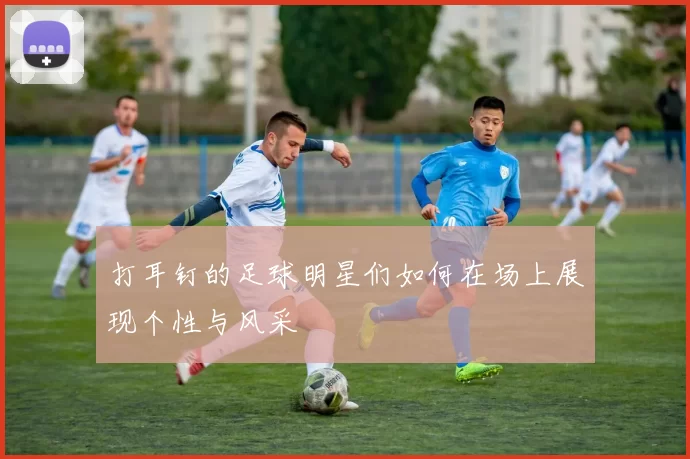 打耳钉的足球明星们如何在场上展现个性与风采