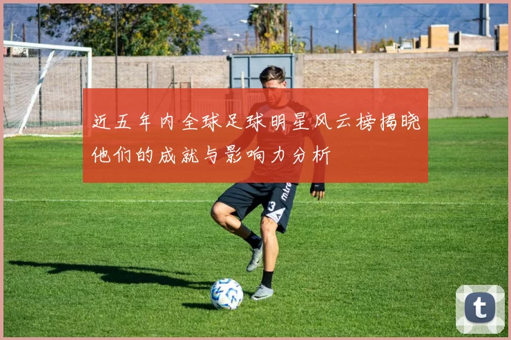 近五年内全球足球明星风云榜揭晓他们的成就与影响力分析