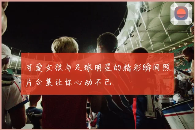 可爱女孩与足球明星的精彩瞬间照片合集让你心动不已