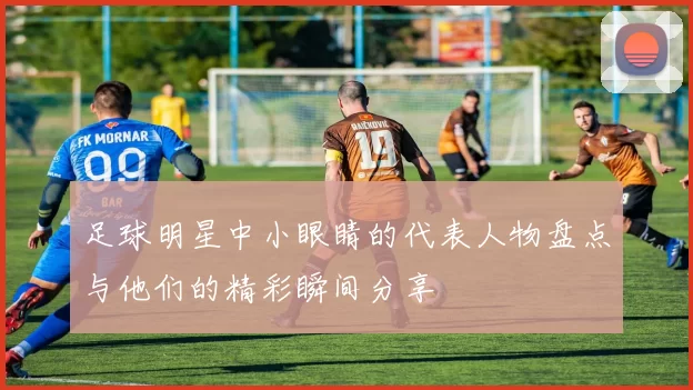 足球明星中小眼睛的代表人物盘点与他们的精彩瞬间分享