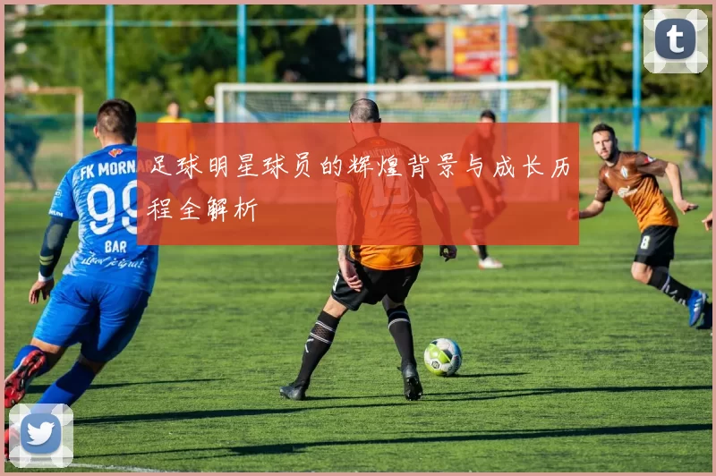 足球明星球员的辉煌背景与成长历程全解析