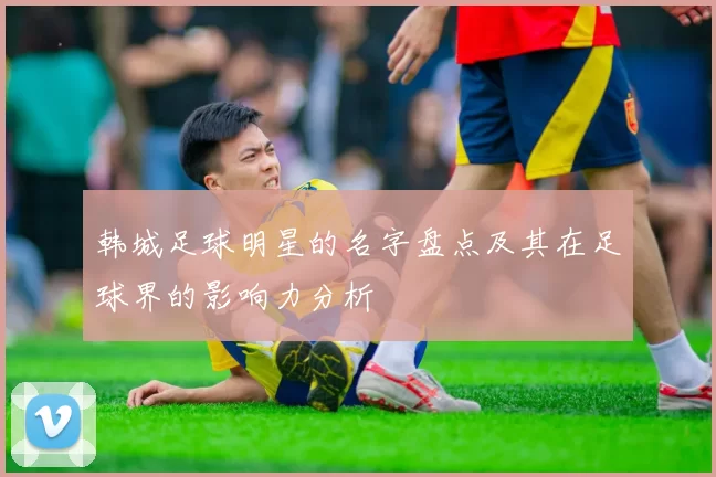 韩城足球明星的名字盘点及其在足球界的影响力分析
