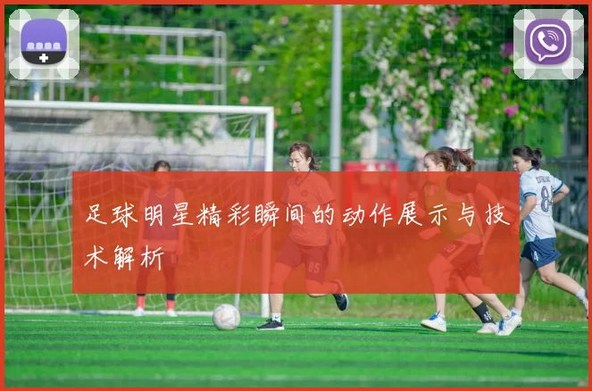 足球明星精彩瞬间的动作展示与技术解析