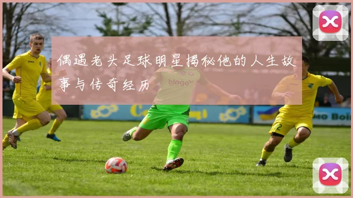 偶遇老头足球明星揭秘他的人生故事与传奇经历