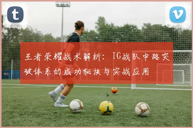 王者荣耀战术解析：IG战队中路突破体系的成功秘诀与实战应用