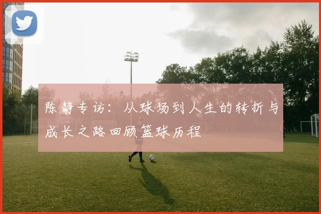 陈静专访：从球场到人生的转折与成长之路回顾篮球历程