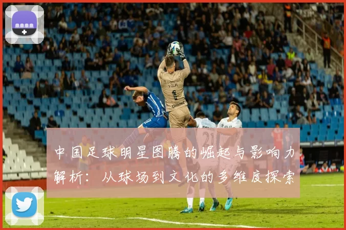 中国足球明星图腾的崛起与影响力解析：从球场到文化的多维度探索