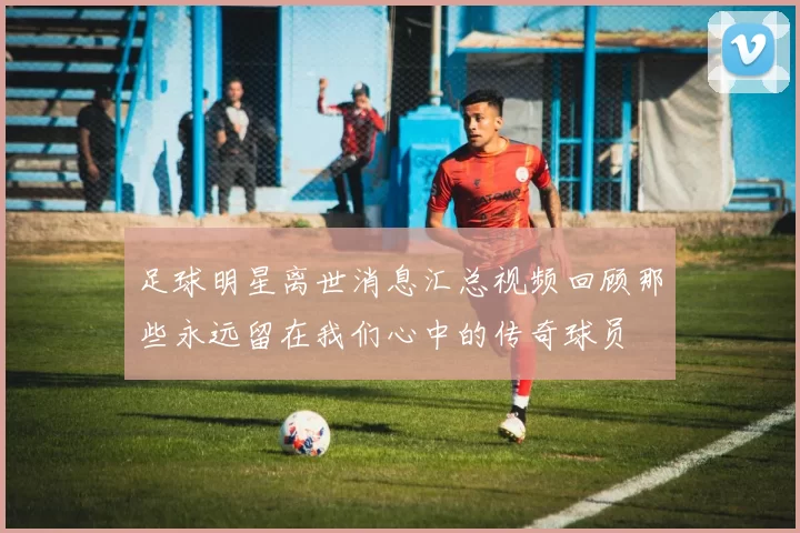 足球明星离世消息汇总视频回顾那些永远留在我们心中的传奇球员