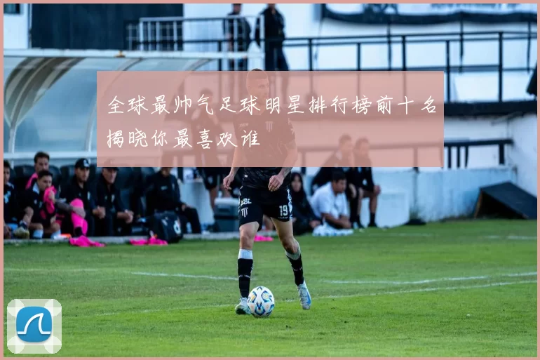 全球最帅气足球明星排行榜前十名揭晓你最喜欢谁