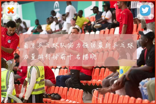 南京乒乓球队实力强劲最新乒乓球力量排行榜前十名揭晓