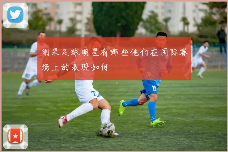 刚果足球明星有哪些他们在国际赛场上的表现如何