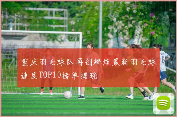 重庆羽毛球队再创辉煌最新羽毛球速度TOP10榜单揭晓