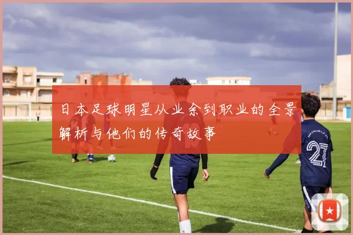 日本足球明星从业余到职业的全景解析与他们的传奇故事