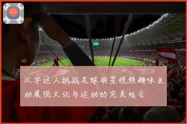 汉字达人挑战足球明星视频趣味互动展现文化与运动的完美结合