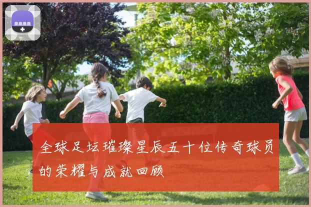 全球足坛璀璨星辰五十位传奇球员的荣耀与成就回顾