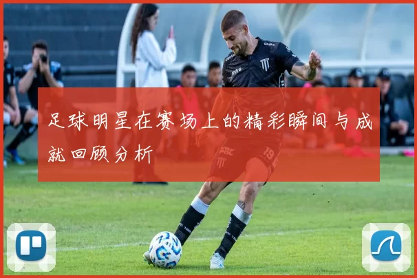 足球明星在赛场上的精彩瞬间与成就回顾分析