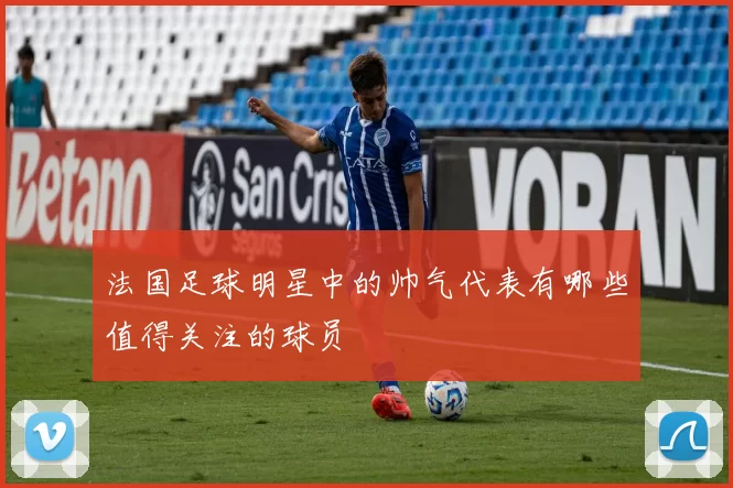 法国足球明星中的帅气代表有哪些值得关注的球员