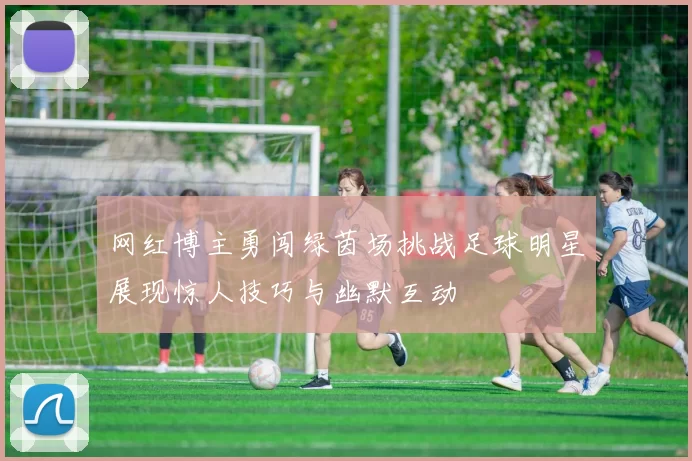网红博主勇闯绿茵场挑战足球明星展现惊人技巧与幽默互动