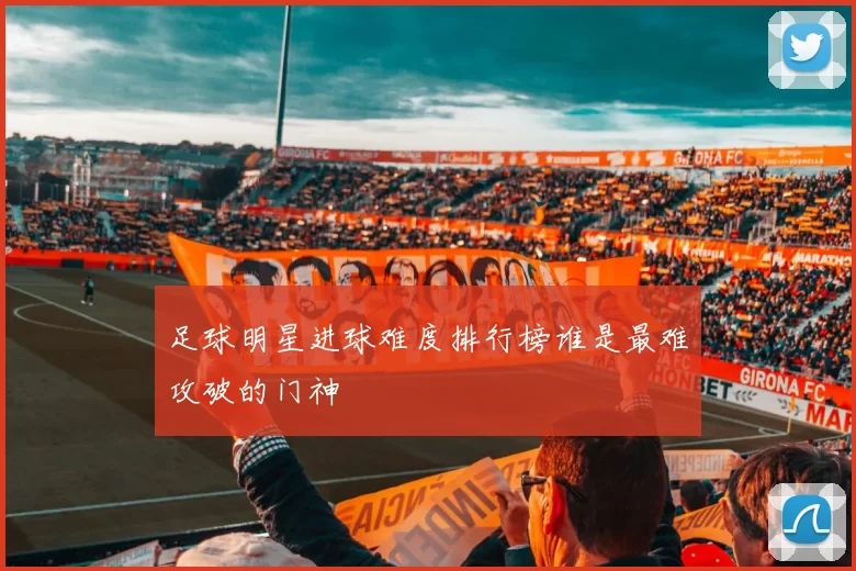 足球明星进球难度排行榜谁是最难攻破的门神