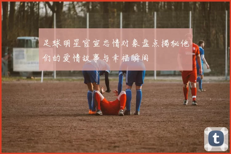 足球明星官宣恋情对象盘点揭秘他们的爱情故事与幸福瞬间