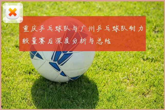 重庆乒乓球队与广州乒乓球队耐力较量赛后深度分析与总结