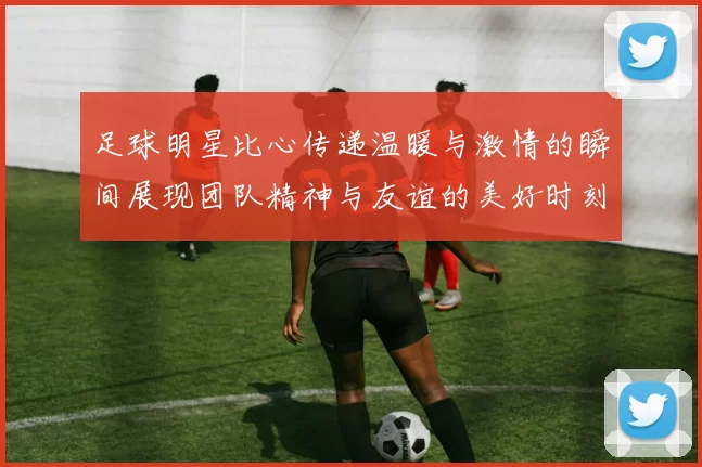 足球明星比心传递温暖与激情的瞬间展现团队精神与友谊的美好时刻