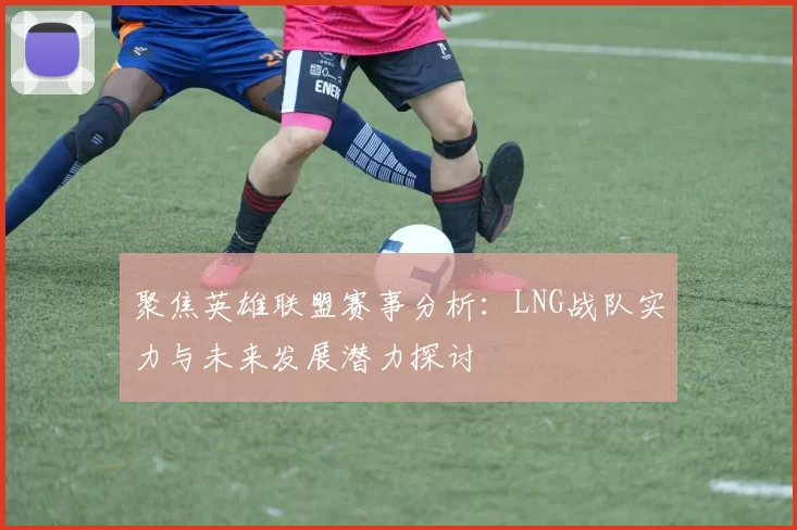 聚焦英雄联盟赛事分析：LNG战队实力与未来发展潜力探讨