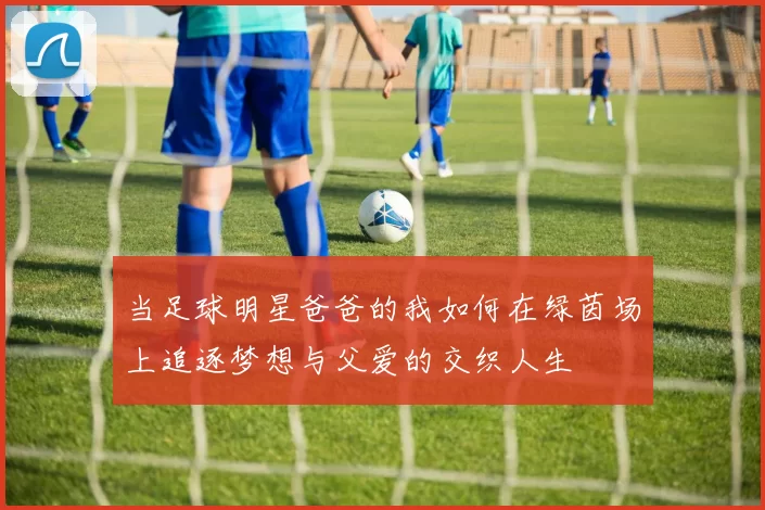 当足球明星爸爸的我如何在绿茵场上追逐梦想与父爱的交织人生