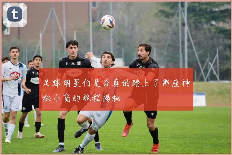 足球明星们是否真的踏上了那座神秘小岛的旅程揭秘