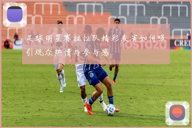 足球明星赛拉拉队精彩表演如何吸引观众热情与参与感