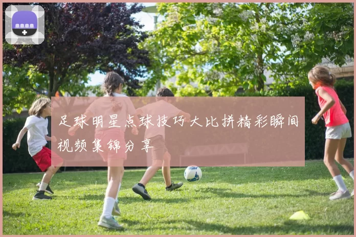 足球明星点球技巧大比拼精彩瞬间视频集锦分享