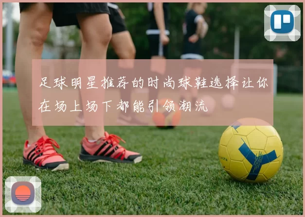 足球明星推荐的时尚球鞋选择让你在场上场下都能引领潮流