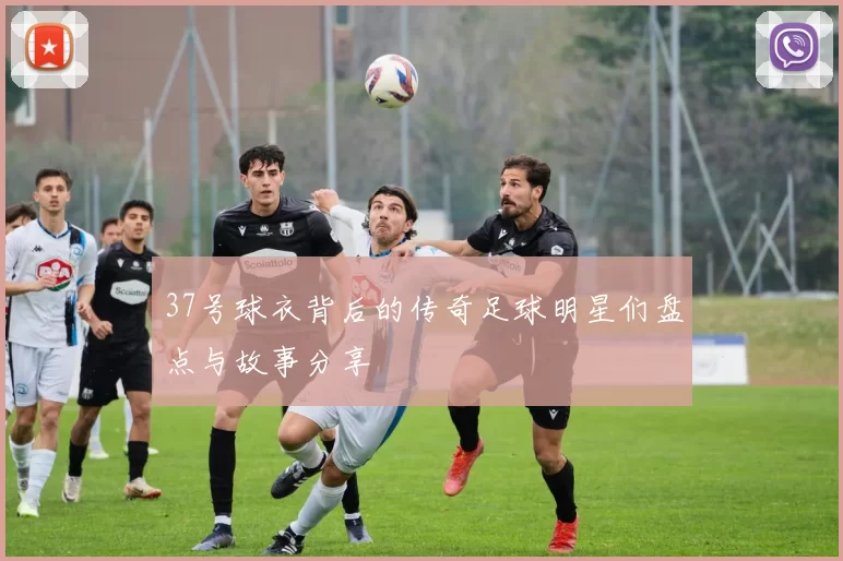 37号球衣背后的传奇足球明星们盘点与故事分享