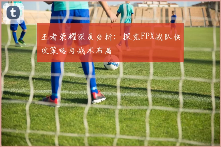 王者荣耀深度分析：探究FPX战队快攻策略与战术布局