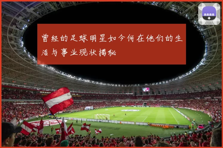 曾经的足球明星如今何在他们的生活与事业现状揭秘