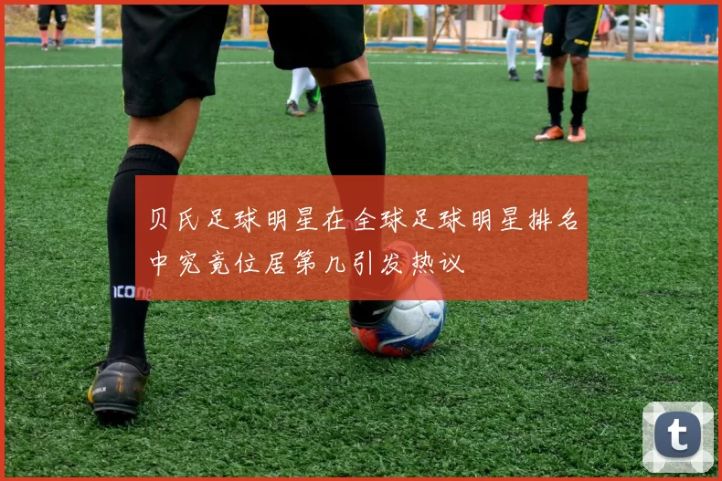 贝氏足球明星在全球足球明星排名中究竟位居第几引发热议