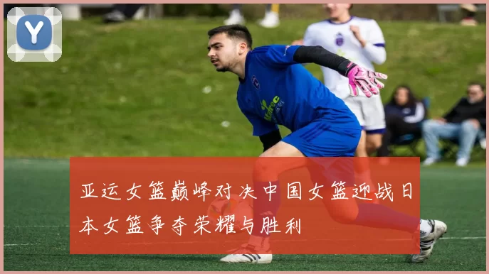 亚运女篮巅峰对决中国女篮迎战日本女篮争夺荣耀与胜利