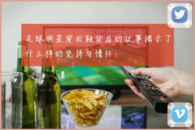 足球明星穿旧鞋背后的故事揭示了什么样的坚持与情怀