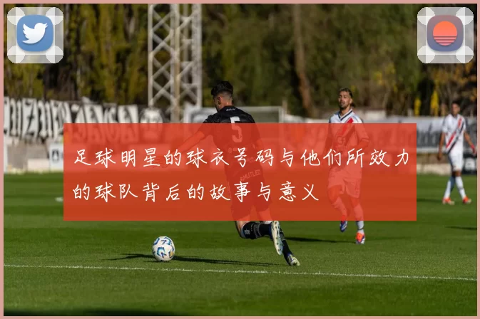 足球明星的球衣号码与他们所效力的球队背后的故事与意义