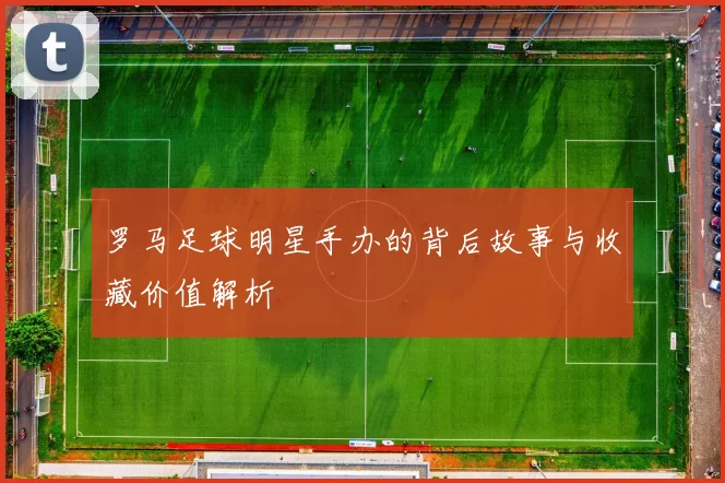 罗马足球明星手办的背后故事与收藏价值解析