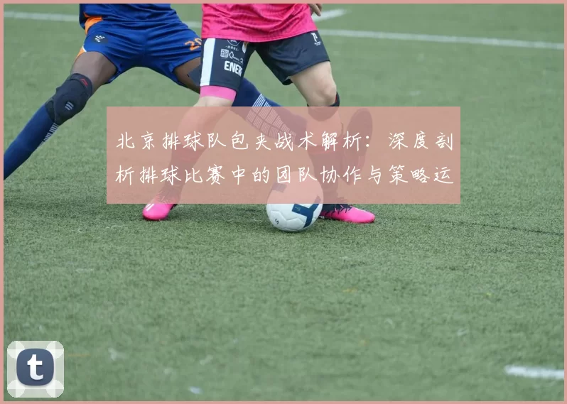 北京排球队包夹战术解析：深度剖析排球比赛中的团队协作与策略运用