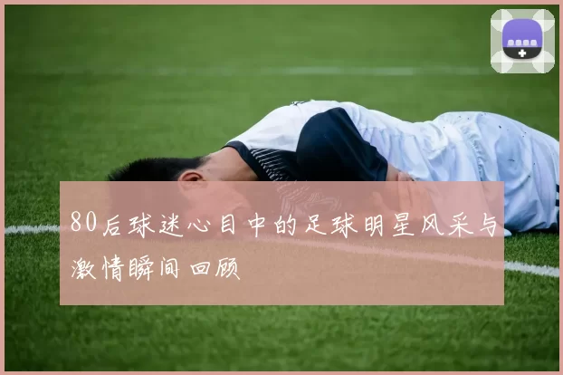 80后球迷心目中的足球明星风采与激情瞬间回顾