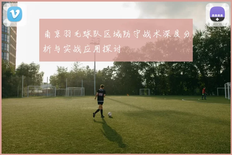 南京羽毛球队区域防守战术深度分析与实战应用探讨