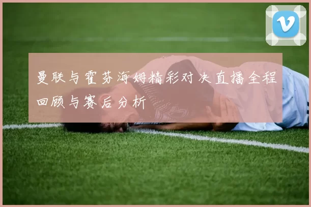 曼联与霍芬海姆精彩对决直播全程回顾与赛后分析