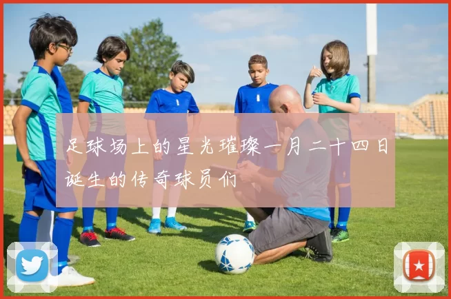 足球场上的星光璀璨一月二十四日诞生的传奇球员们