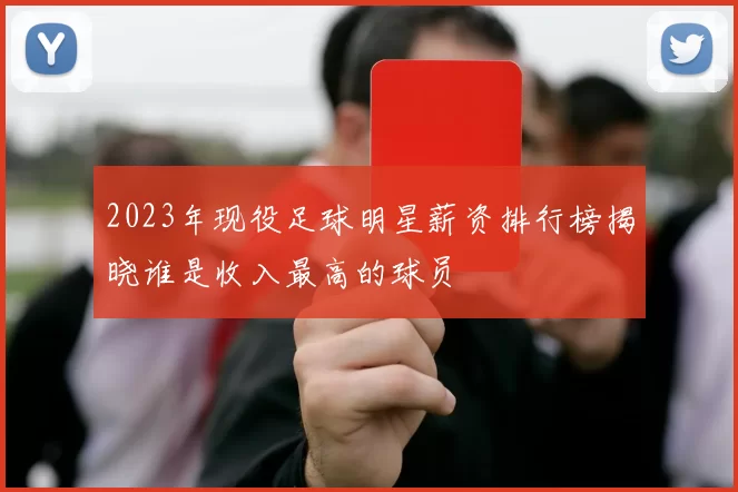 2023年现役足球明星薪资排行榜揭晓谁是收入最高的球员
