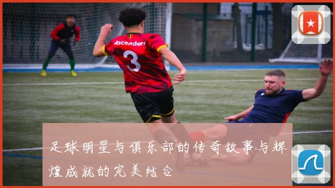 足球明星与俱乐部的传奇故事与辉煌成就的完美结合